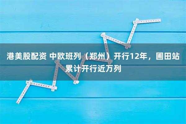 港美股配资 中欧班列（郑州）开行12年，圃田站累计开行近万列
