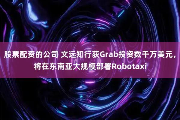 股票配资的公司 文远知行获Grab投资数千万美元，将在东南亚大规模部署Robotaxi