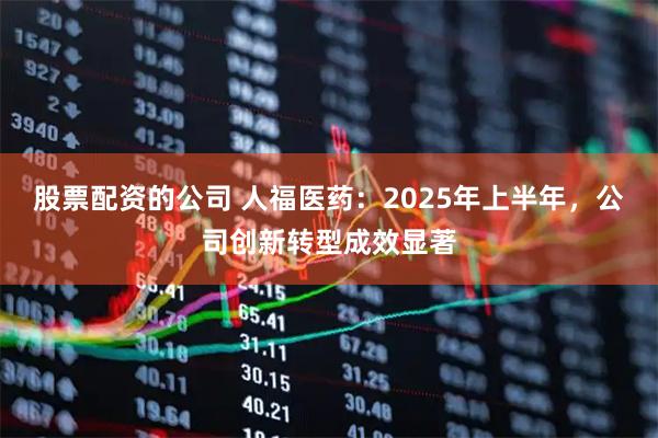 股票配资的公司 人福医药：2025年上半年，公司创新转型成效显著