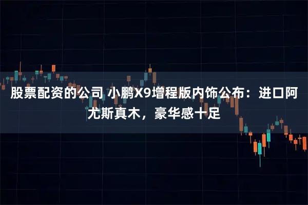 股票配资的公司 小鹏X9增程版内饰公布：进口阿尤斯真木，豪华感十足