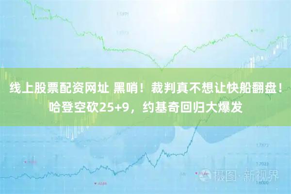 线上股票配资网址 黑哨！裁判真不想让快船翻盘！哈登空砍25+9，约基奇回归大爆发