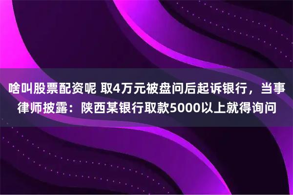 啥叫股票配资呢 取4万元被盘问后起诉银行，当事律师披露：陕西某银行取款5000以上就得询问