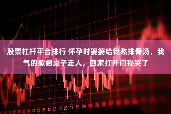 股票杠杆平台排行 怀孕时婆婆给我熬排骨汤，我气的掀翻桌子走人，回家打开门我哭了