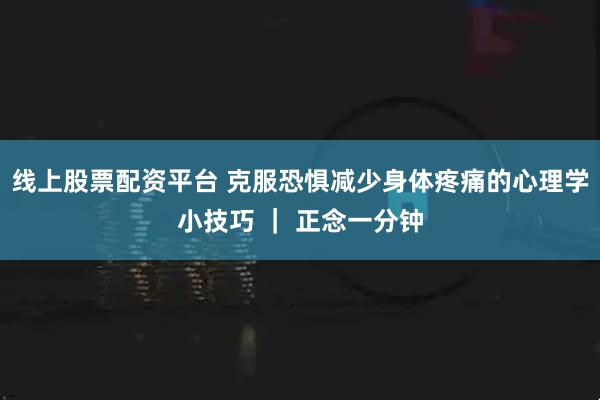 线上股票配资平台 克服恐惧减少身体疼痛的心理学小技巧 ｜ 正念一分钟