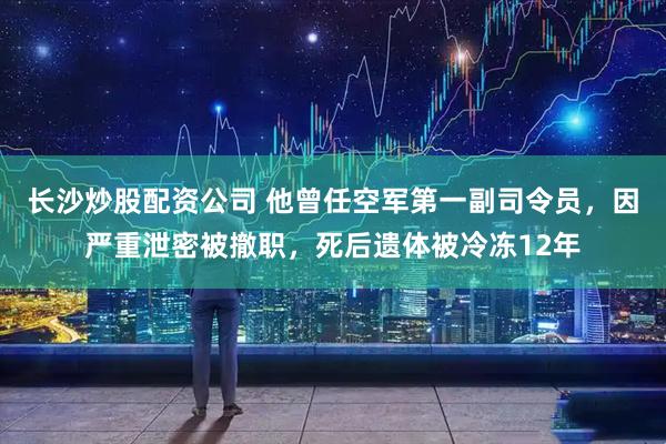 长沙炒股配资公司 他曾任空军第一副司令员，因严重泄密被撤职，死后遗体被冷冻12年