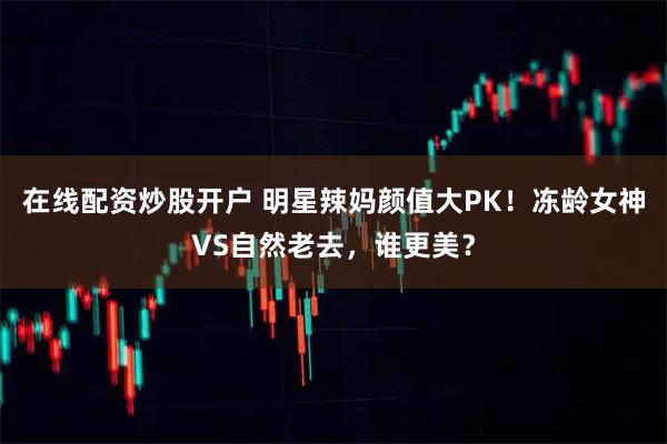 在线配资炒股开户 明星辣妈颜值大PK！冻龄女神VS自然老去，谁更美？