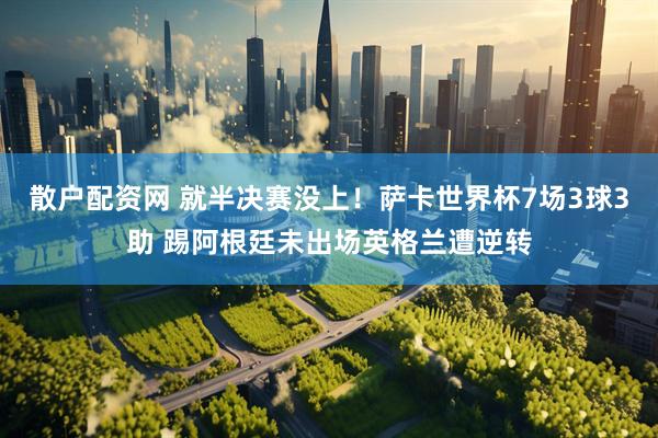 散户配资网 就半决赛没上!萨卡世界杯7场3球3助 踢阿根廷未出场英格兰遭逆转