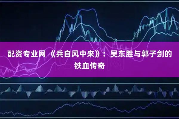 配资专业网 《兵自风中来》：吴东胜与郭子剑的铁血传奇